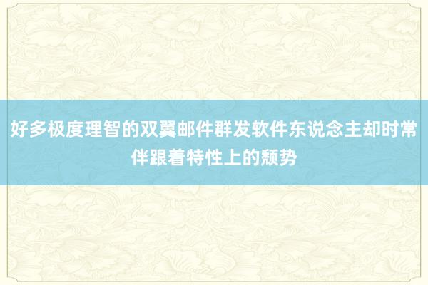 好多极度理智的双翼邮件群发软件东说念主却时常伴跟着特性上的颓势