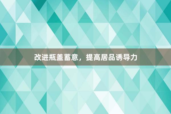 改进瓶盖蓄意，提高居品诱导力